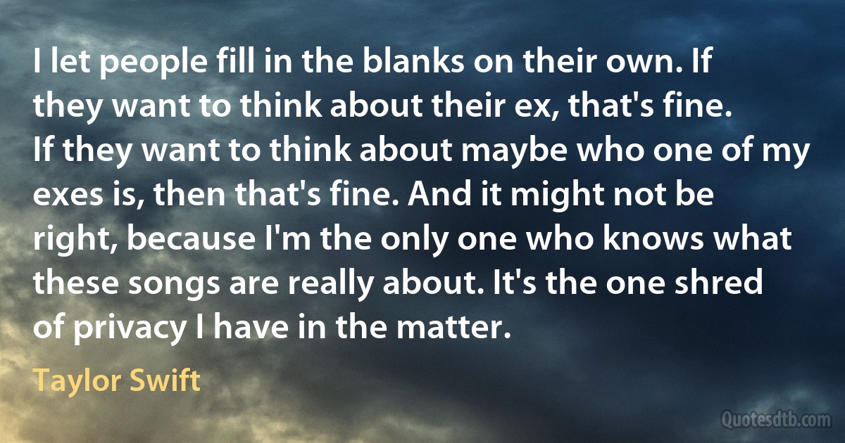 I let people fill in the blanks on their own. If they want to think about their ex, that's fine. If they want to think about maybe who one of my exes is, then that's fine. And it might not be right, because I'm the only one who knows what these songs are really about. It's the one shred of privacy I have in the matter. (Taylor Swift)