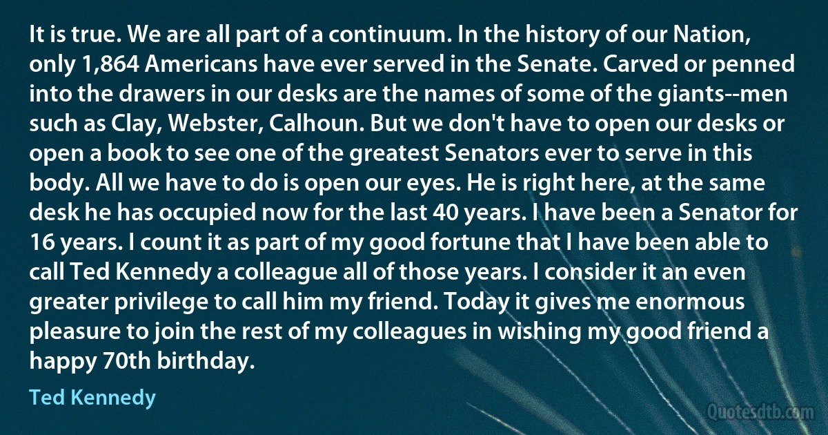 It is true. We are all part of a continuum. In the history of our Nation, only 1,864 Americans have ever served in the Senate. Carved or penned into the drawers in our desks are the names of some of the giants--men such as Clay, Webster, Calhoun. But we don't have to open our desks or open a book to see one of the greatest Senators ever to serve in this body. All we have to do is open our eyes. He is right here, at the same desk he has occupied now for the last 40 years. I have been a Senator for 16 years. I count it as part of my good fortune that I have been able to call Ted Kennedy a colleague all of those years. I consider it an even greater privilege to call him my friend. Today it gives me enormous pleasure to join the rest of my colleagues in wishing my good friend a happy 70th birthday. (Ted Kennedy)