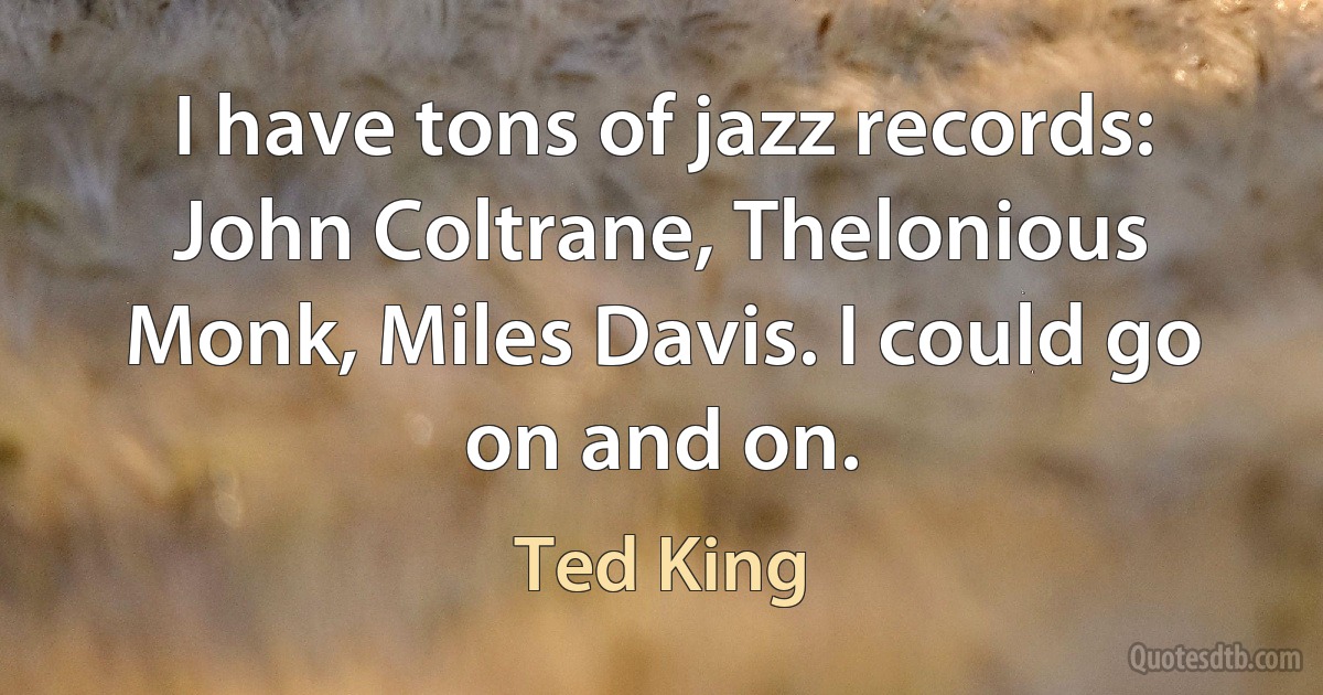 I have tons of jazz records: John Coltrane, Thelonious Monk, Miles Davis. I could go on and on. (Ted King)