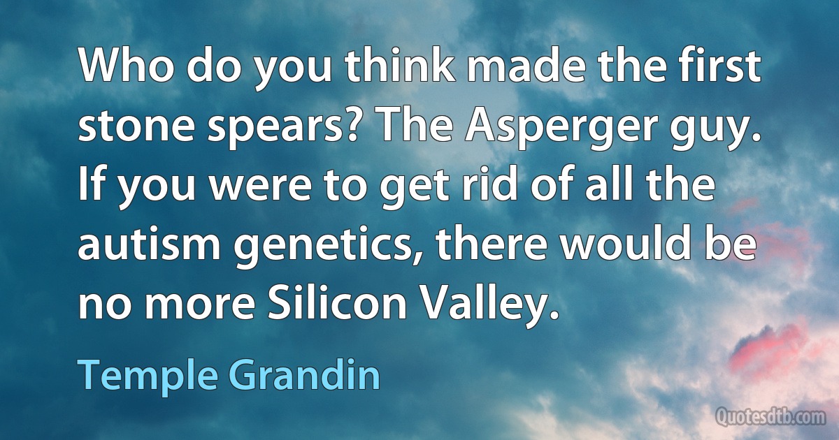 Who do you think made the first stone spears? The Asperger guy. If you were to get rid of all the autism genetics, there would be no more Silicon Valley. (Temple Grandin)