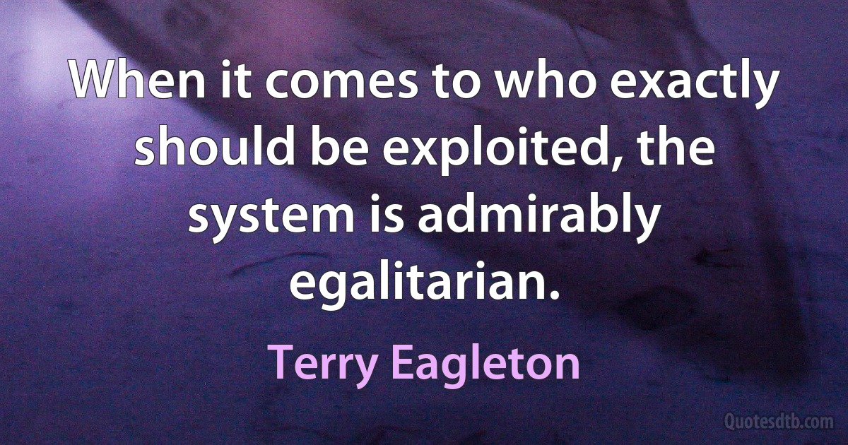 When it comes to who exactly should be exploited, the system is admirably egalitarian. (Terry Eagleton)