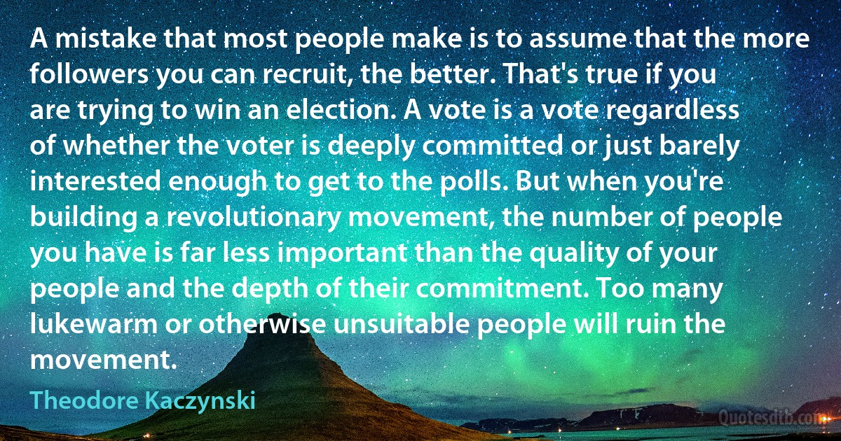 A mistake that most people make is to assume that the more followers you can recruit, the better. That's true if you are trying to win an election. A vote is a vote regardless of whether the voter is deeply committed or just barely interested enough to get to the polls. But when you're building a revolutionary movement, the number of people you have is far less important than the quality of your people and the depth of their commitment. Too many lukewarm or otherwise unsuitable people will ruin the movement. (Theodore Kaczynski)