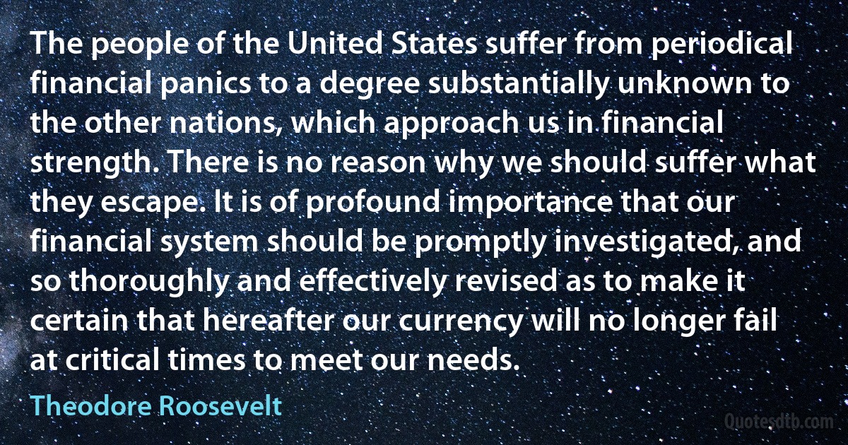 The people of the United States suffer from periodical financial panics to a degree substantially unknown to the other nations, which approach us in financial strength. There is no reason why we should suffer what they escape. It is of profound importance that our financial system should be promptly investigated, and so thoroughly and effectively revised as to make it certain that hereafter our currency will no longer fail at critical times to meet our needs. (Theodore Roosevelt)