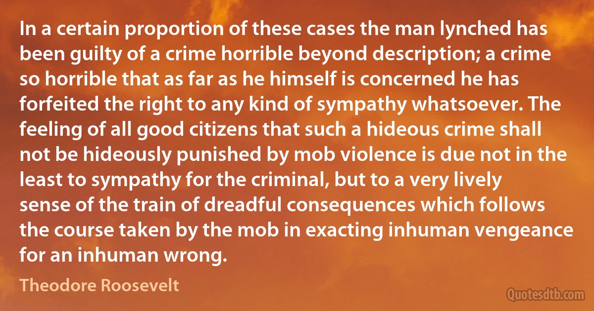 In a certain proportion of these cases the man lynched has been guilty of a crime horrible beyond description; a crime so horrible that as far as he himself is concerned he has forfeited the right to any kind of sympathy whatsoever. The feeling of all good citizens that such a hideous crime shall not be hideously punished by mob violence is due not in the least to sympathy for the criminal, but to a very lively sense of the train of dreadful consequences which follows the course taken by the mob in exacting inhuman vengeance for an inhuman wrong. (Theodore Roosevelt)