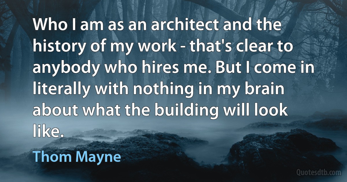 Who I am as an architect and the history of my work - that's clear to anybody who hires me. But I come in literally with nothing in my brain about what the building will look like. (Thom Mayne)