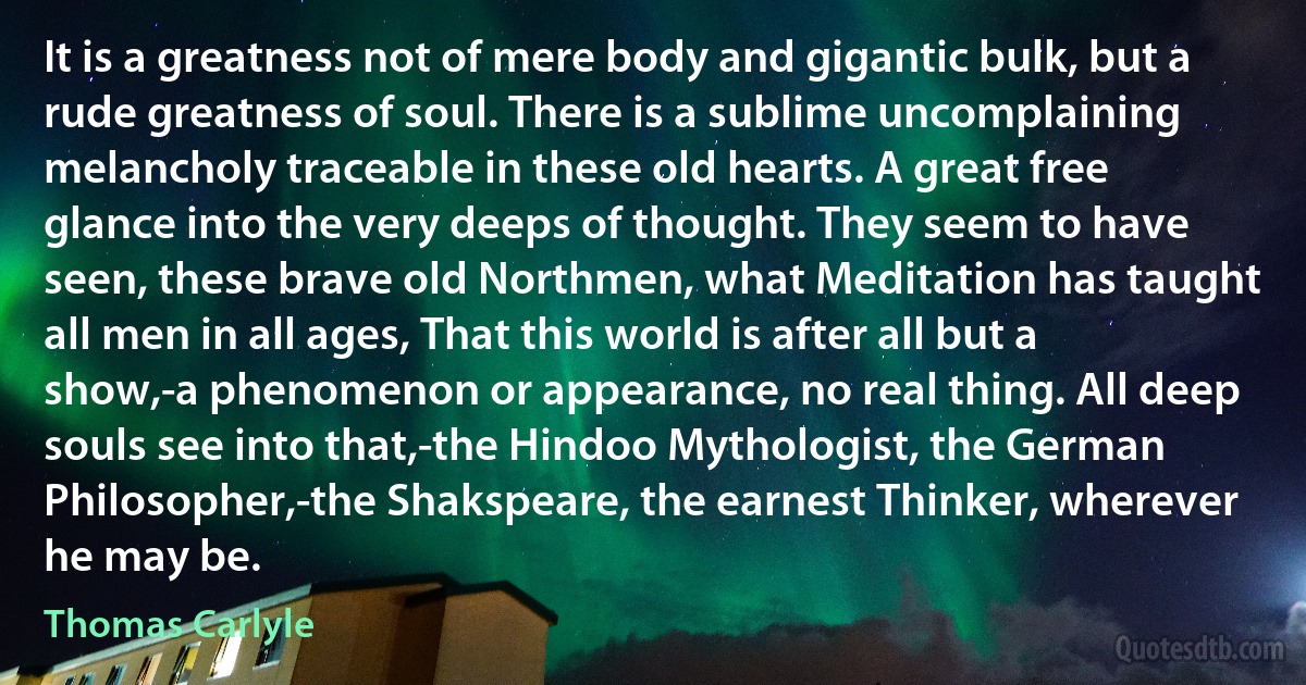 It is a greatness not of mere body and gigantic bulk, but a rude greatness of soul. There is a sublime uncomplaining melancholy traceable in these old hearts. A great free glance into the very deeps of thought. They seem to have seen, these brave old Northmen, what Meditation has taught all men in all ages, That this world is after all but a show,-a phenomenon or appearance, no real thing. All deep souls see into that,-the Hindoo Mythologist, the German Philosopher,-the Shakspeare, the earnest Thinker, wherever he may be. (Thomas Carlyle)