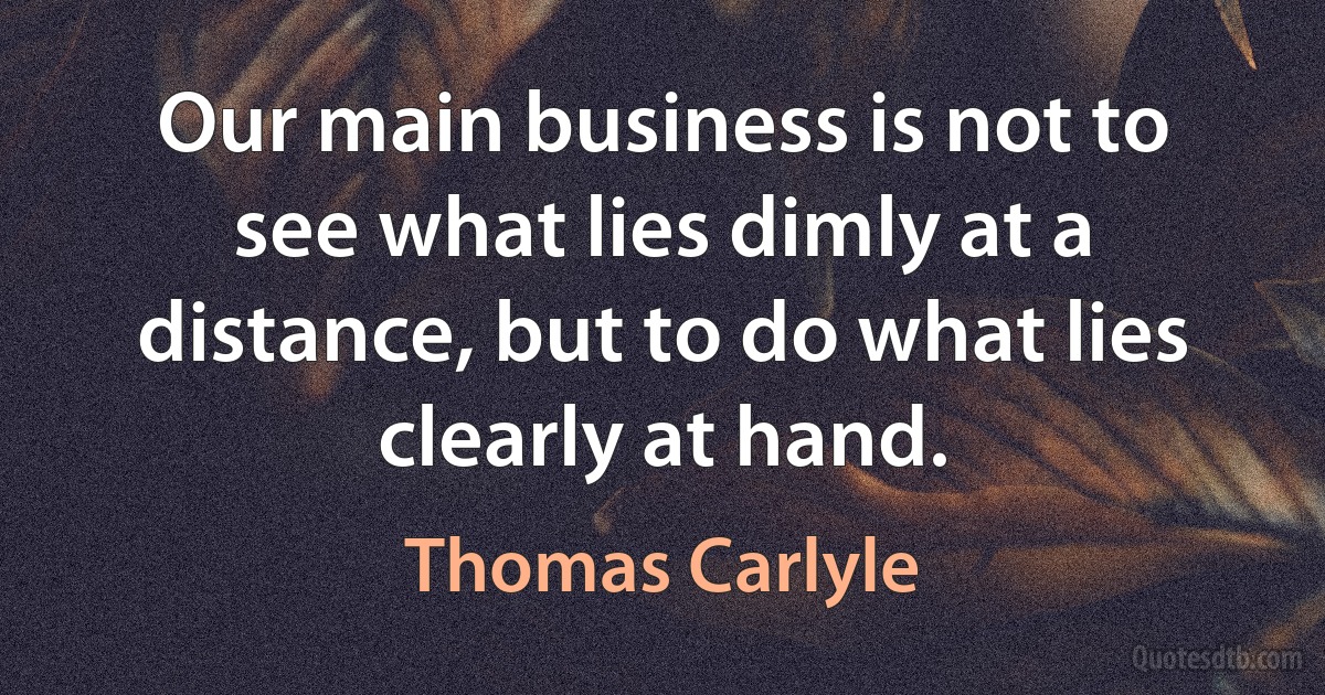 Our main business is not to see what lies dimly at a distance, but to do what lies clearly at hand. (Thomas Carlyle)