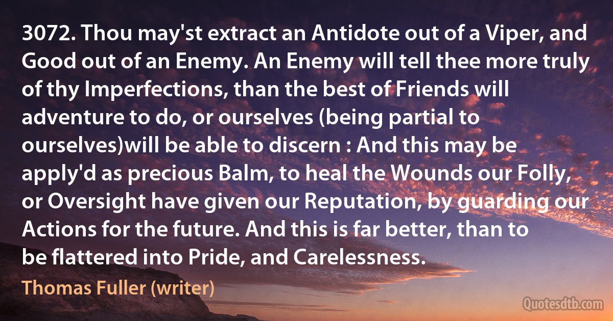 3072. Thou may'st extract an Antidote out of a Viper, and Good out of an Enemy. An Enemy will tell thee more truly of thy Imperfections, than the best of Friends will adventure to do, or ourselves (being partial to ourselves)will be able to discern : And this may be apply'd as precious Balm, to heal the Wounds our Folly, or Oversight have given our Reputation, by guarding our Actions for the future. And this is far better, than to be flattered into Pride, and Carelessness. (Thomas Fuller (writer))