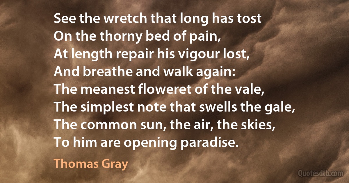 See the wretch that long has tost
On the thorny bed of pain,
At length repair his vigour lost,
And breathe and walk again:
The meanest floweret of the vale,
The simplest note that swells the gale,
The common sun, the air, the skies,
To him are opening paradise. (Thomas Gray)