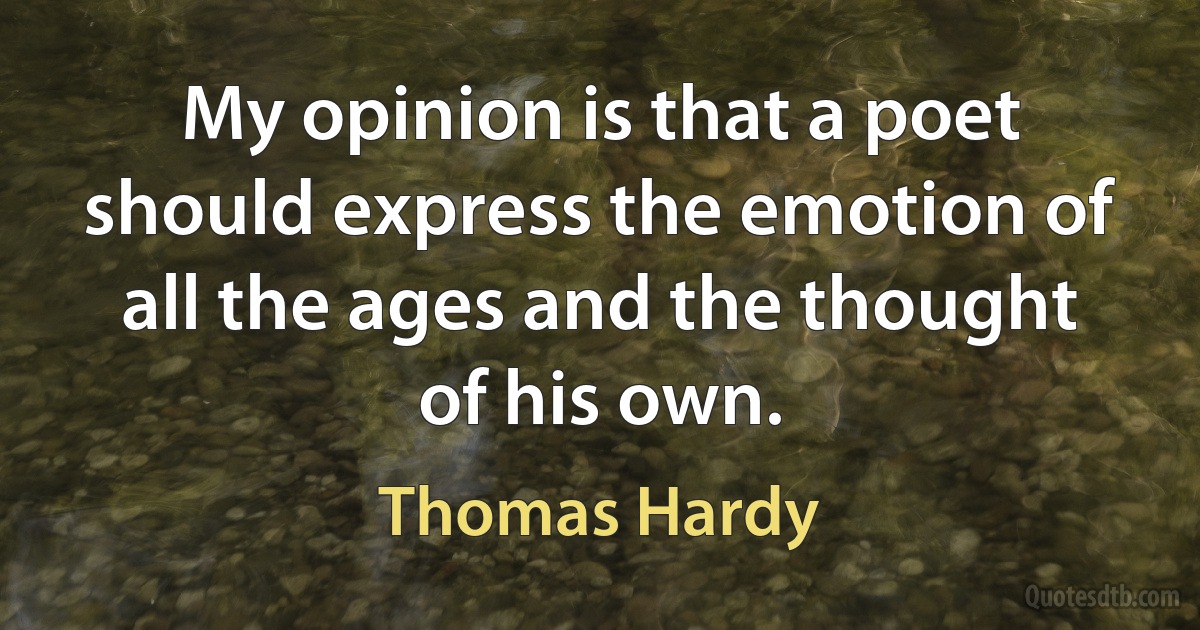 My opinion is that a poet should express the emotion of all the ages and the thought of his own. (Thomas Hardy)