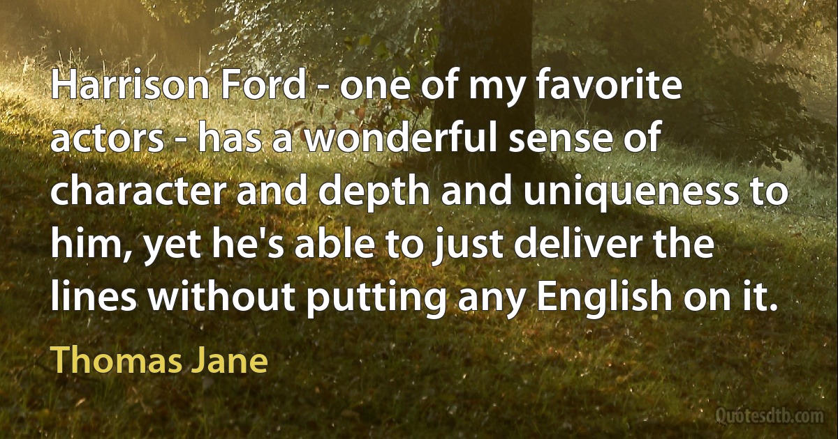 Harrison Ford - one of my favorite actors - has a wonderful sense of character and depth and uniqueness to him, yet he's able to just deliver the lines without putting any English on it. (Thomas Jane)
