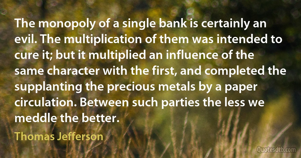 The monopoly of a single bank is certainly an evil. The multiplication of them was intended to cure it; but it multiplied an influence of the same character with the first, and completed the supplanting the precious metals by a paper circulation. Between such parties the less we meddle the better. (Thomas Jefferson)