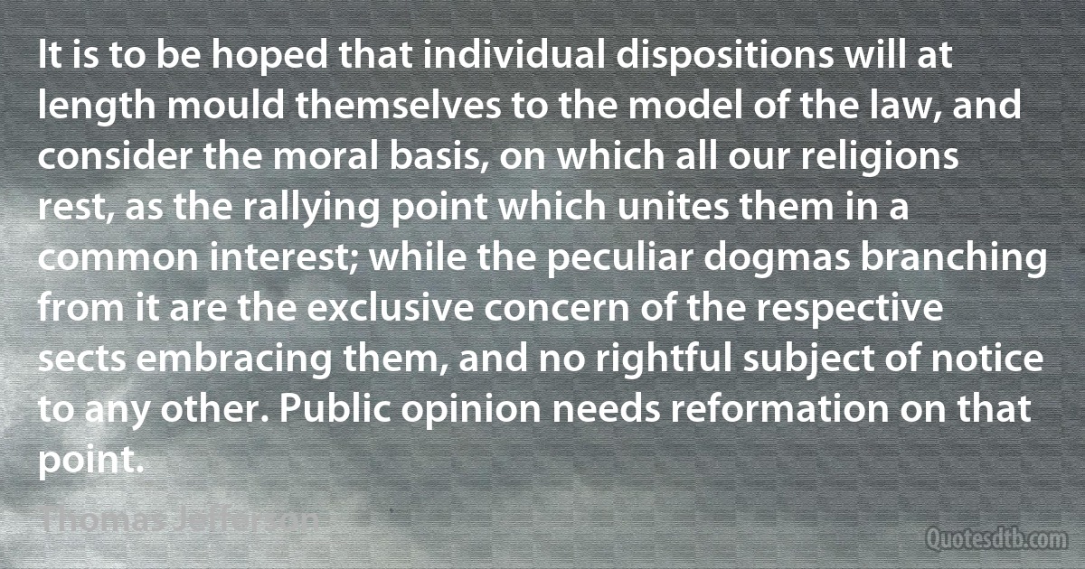 It is to be hoped that individual dispositions will at length mould themselves to the model of the law, and consider the moral basis, on which all our religions rest, as the rallying point which unites them in a common interest; while the peculiar dogmas branching from it are the exclusive concern of the respective sects embracing them, and no rightful subject of notice to any other. Public opinion needs reformation on that point. (Thomas Jefferson)