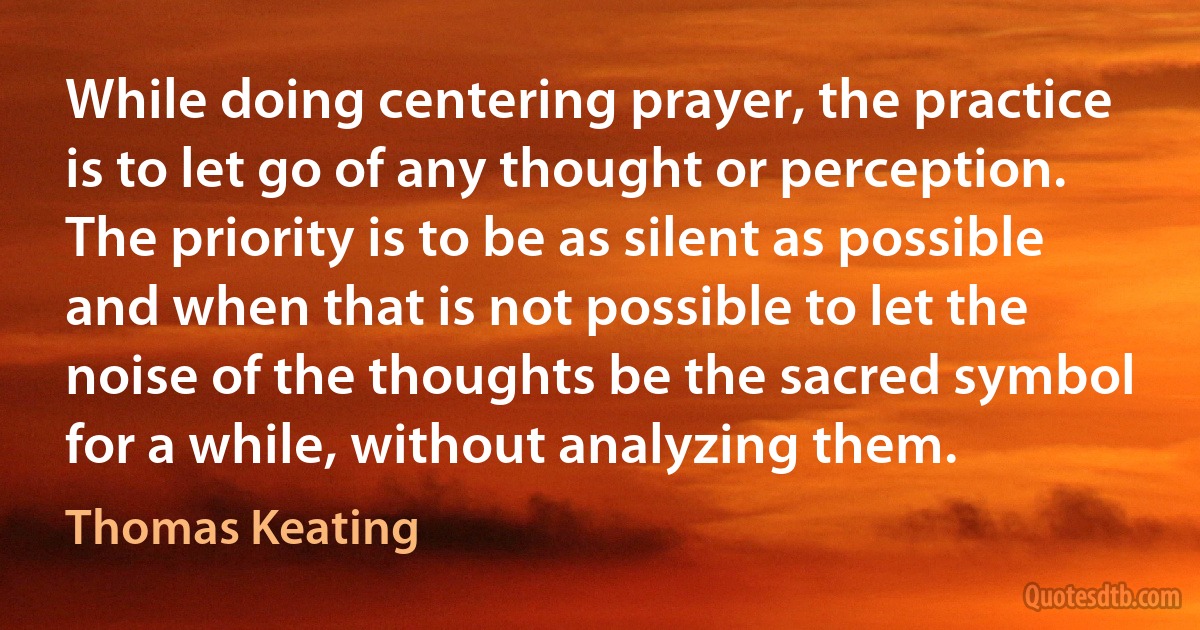 While doing centering prayer, the practice is to let go of any thought or perception. The priority is to be as silent as possible and when that is not possible to let the noise of the thoughts be the sacred symbol for a while, without analyzing them. (Thomas Keating)