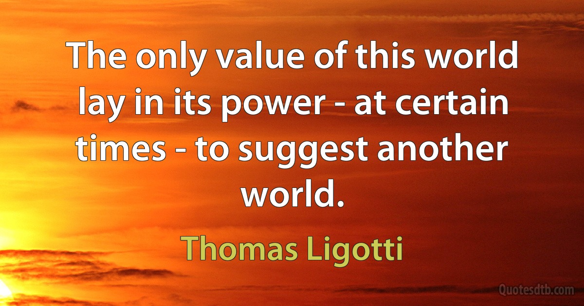 The only value of this world lay in its power - at certain times - to suggest another world. (Thomas Ligotti)