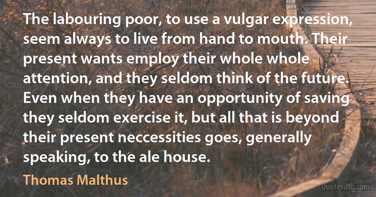 The labouring poor, to use a vulgar expression, seem always to live from hand to mouth. Their present wants employ their whole whole attention, and they seldom think of the future. Even when they have an opportunity of saving they seldom exercise it, but all that is beyond their present neccessities goes, generally speaking, to the ale house. (Thomas Malthus)