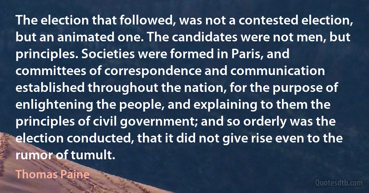 The election that followed, was not a contested election, but an animated one. The candidates were not men, but principles. Societies were formed in Paris, and committees of correspondence and communication established throughout the nation, for the purpose of enlightening the people, and explaining to them the principles of civil government; and so orderly was the election conducted, that it did not give rise even to the rumor of tumult. (Thomas Paine)