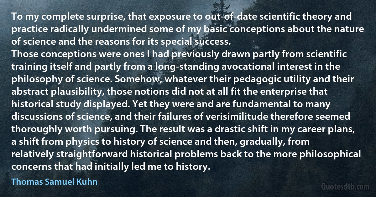 To my complete surprise, that exposure to out-of-date scientific theory and practice radically undermined some of my basic conceptions about the nature of science and the reasons for its special success.
Those conceptions were ones I had previously drawn partly from scientific training itself and partly from a long-standing avocational interest in the philosophy of science. Somehow, whatever their pedagogic utility and their abstract plausibility, those notions did not at all fit the enterprise that historical study displayed. Yet they were and are fundamental to many discussions of science, and their failures of verisimilitude therefore seemed thoroughly worth pursuing. The result was a drastic shift in my career plans, a shift from physics to history of science and then, gradually, from relatively straightforward historical problems back to the more philosophical concerns that had initially led me to history. (Thomas Samuel Kuhn)