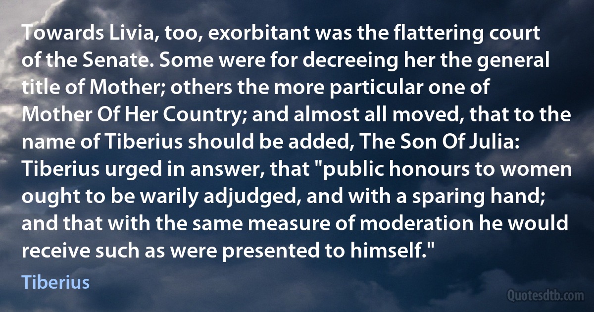 Towards Livia, too, exorbitant was the flattering court of the Senate. Some were for decreeing her the general title of Mother; others the more particular one of Mother Of Her Country; and almost all moved, that to the name of Tiberius should be added, The Son Of Julia: Tiberius urged in answer, that "public honours to women ought to be warily adjudged, and with a sparing hand; and that with the same measure of moderation he would receive such as were presented to himself." (Tiberius)