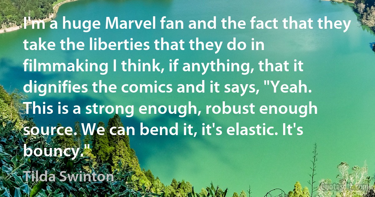 I'm a huge Marvel fan and the fact that they take the liberties that they do in filmmaking I think, if anything, that it dignifies the comics and it says, "Yeah. This is a strong enough, robust enough source. We can bend it, it's elastic. It's bouncy." (Tilda Swinton)