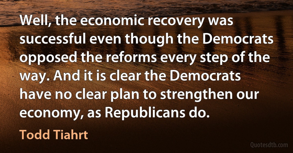 Well, the economic recovery was successful even though the Democrats opposed the reforms every step of the way. And it is clear the Democrats have no clear plan to strengthen our economy, as Republicans do. (Todd Tiahrt)