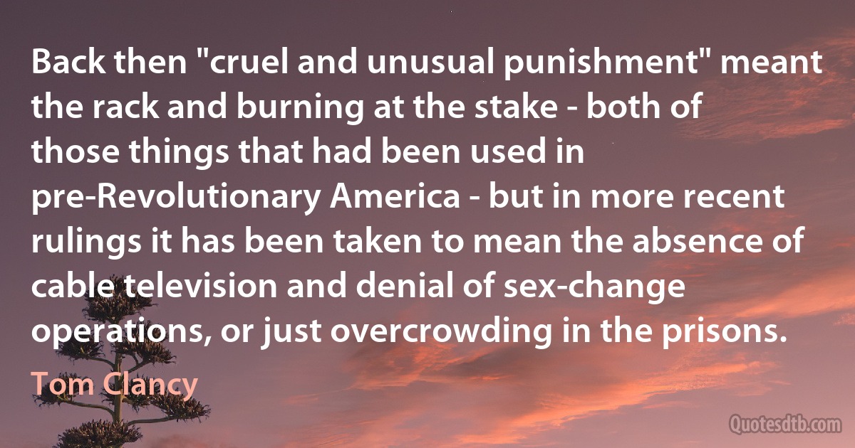 Back then "cruel and unusual punishment" meant the rack and burning at the stake - both of those things that had been used in pre-Revolutionary America - but in more recent rulings it has been taken to mean the absence of cable television and denial of sex-change operations, or just overcrowding in the prisons. (Tom Clancy)