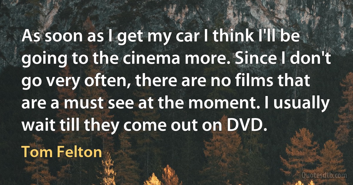 As soon as I get my car I think I'll be going to the cinema more. Since I don't go very often, there are no films that are a must see at the moment. I usually wait till they come out on DVD. (Tom Felton)