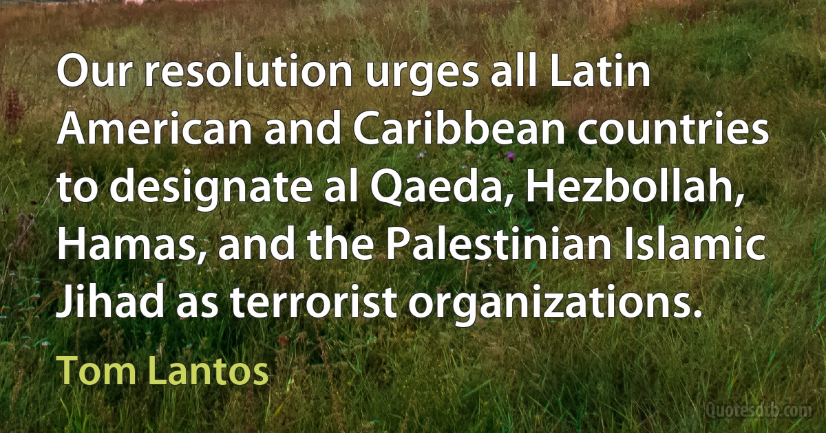 Our resolution urges all Latin American and Caribbean countries to designate al Qaeda, Hezbollah, Hamas, and the Palestinian Islamic Jihad as terrorist organizations. (Tom Lantos)