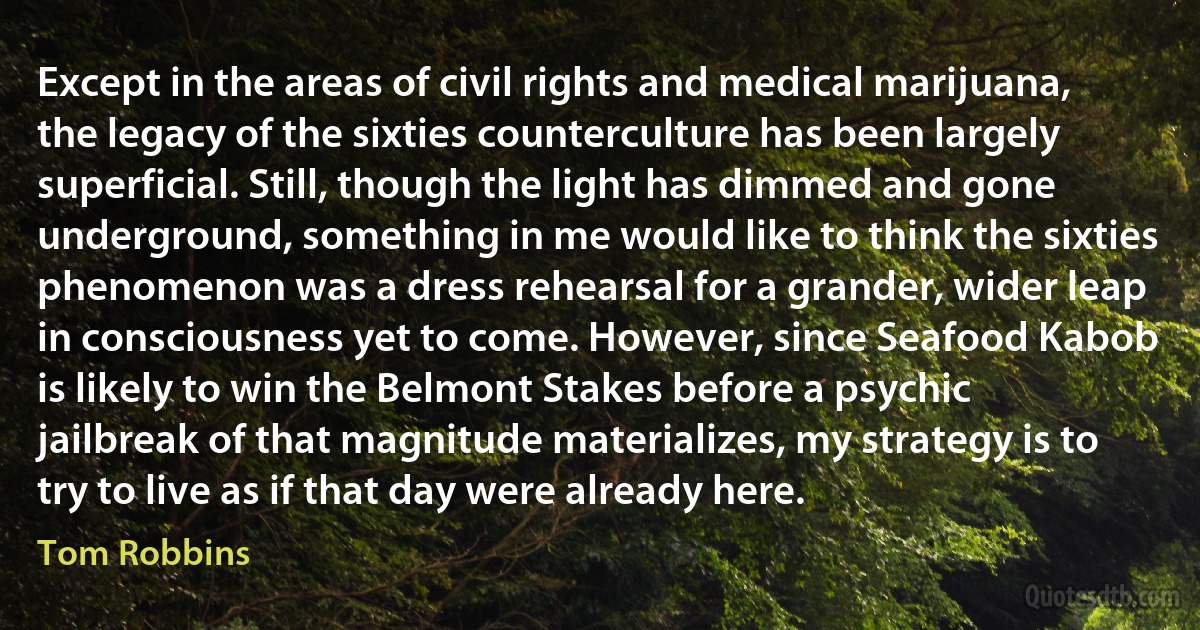 Except in the areas of civil rights and medical marijuana, the legacy of the sixties counterculture has been largely superficial. Still, though the light has dimmed and gone underground, something in me would like to think the sixties phenomenon was a dress rehearsal for a grander, wider leap in consciousness yet to come. However, since Seafood Kabob is likely to win the Belmont Stakes before a psychic jailbreak of that magnitude materializes, my strategy is to try to live as if that day were already here. (Tom Robbins)