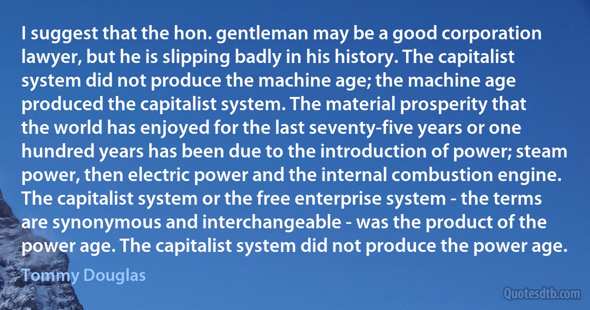 I suggest that the hon. gentleman may be a good corporation lawyer, but he is slipping badly in his history. The capitalist system did not produce the machine age; the machine age produced the capitalist system. The material prosperity that the world has enjoyed for the last seventy-five years or one hundred years has been due to the introduction of power; steam power, then electric power and the internal combustion engine. The capitalist system or the free enterprise system - the terms are synonymous and interchangeable - was the product of the power age. The capitalist system did not produce the power age. (Tommy Douglas)