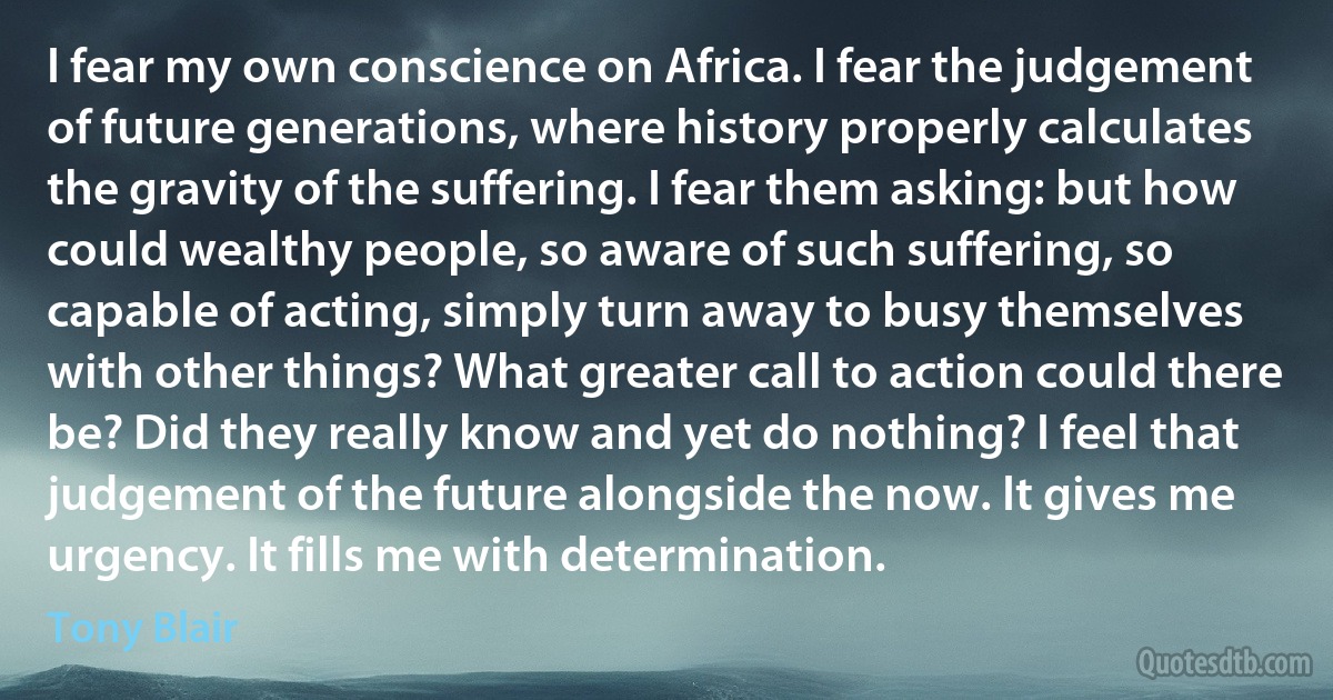 I fear my own conscience on Africa. I fear the judgement of future generations, where history properly calculates the gravity of the suffering. I fear them asking: but how could wealthy people, so aware of such suffering, so capable of acting, simply turn away to busy themselves with other things? What greater call to action could there be? Did they really know and yet do nothing? I feel that judgement of the future alongside the now. It gives me urgency. It fills me with determination. (Tony Blair)