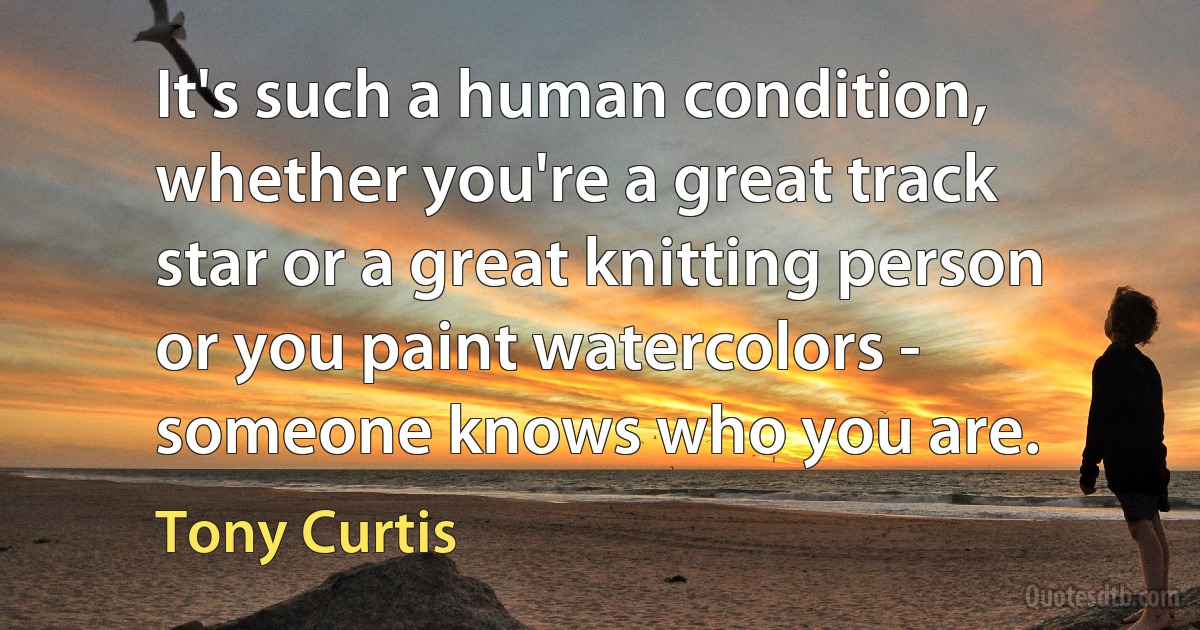 It's such a human condition, whether you're a great track star or a great knitting person or you paint watercolors - someone knows who you are. (Tony Curtis)