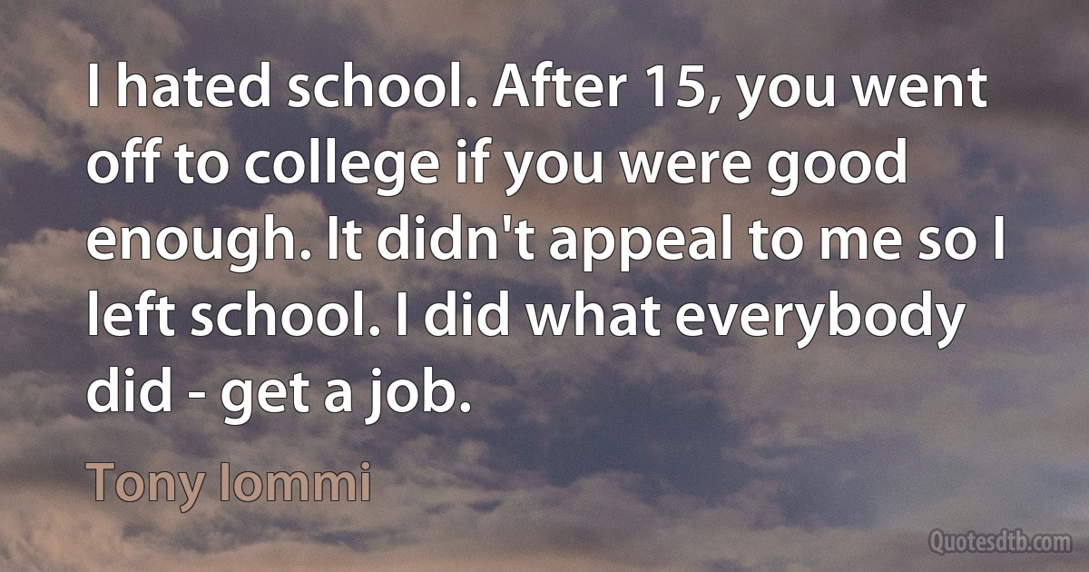 I hated school. After 15, you went off to college if you were good enough. It didn't appeal to me so I left school. I did what everybody did - get a job. (Tony Iommi)