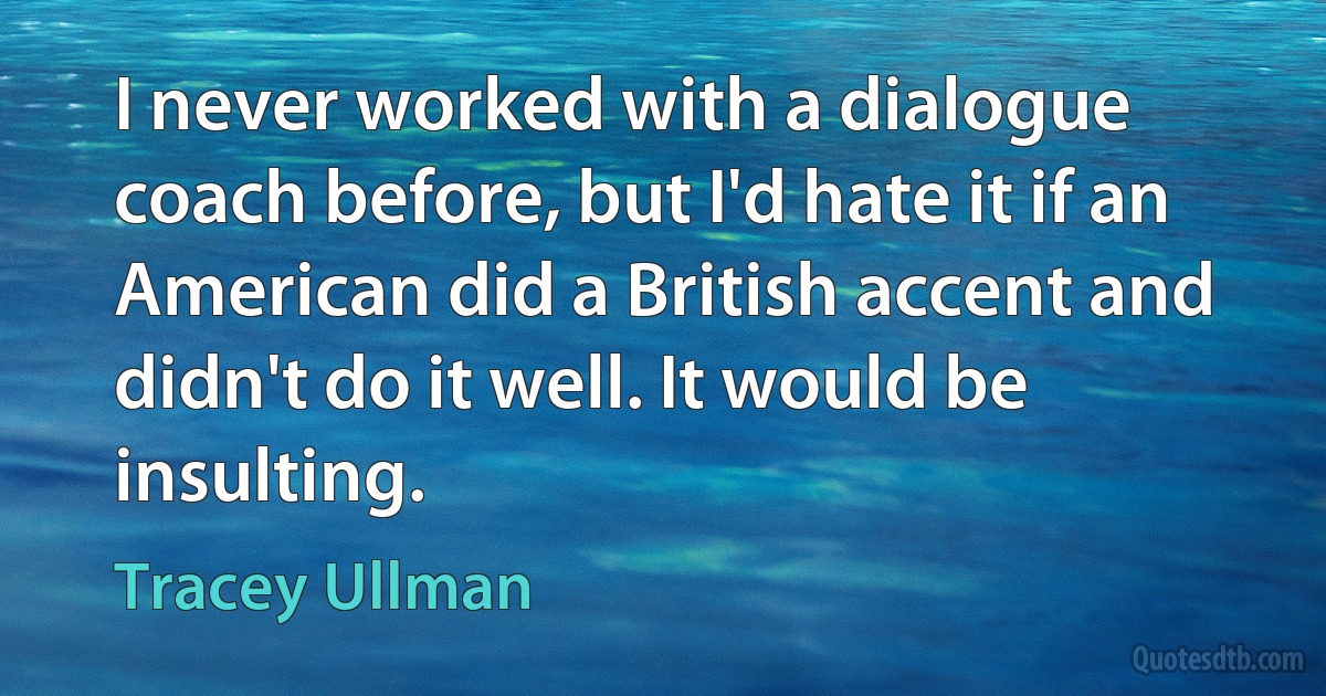 I never worked with a dialogue coach before, but I'd hate it if an American did a British accent and didn't do it well. It would be insulting. (Tracey Ullman)