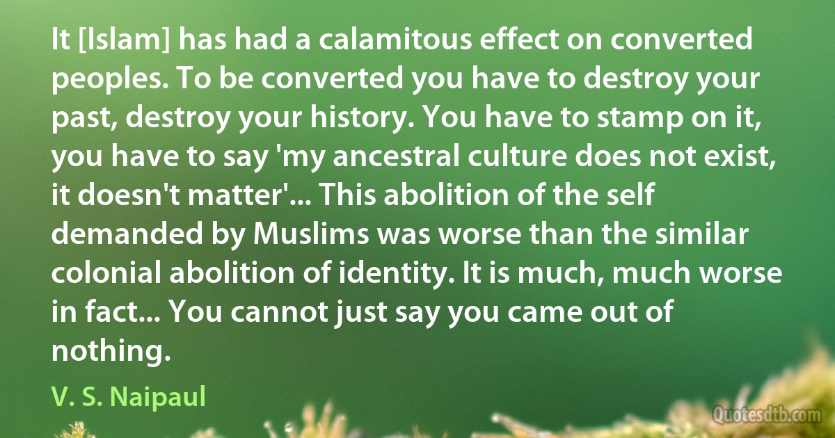 It [Islam] has had a calamitous effect on converted peoples. To be converted you have to destroy your past, destroy your history. You have to stamp on it, you have to say 'my ancestral culture does not exist, it doesn't matter'... This abolition of the self demanded by Muslims was worse than the similar colonial abolition of identity. It is much, much worse in fact... You cannot just say you came out of nothing. (V. S. Naipaul)