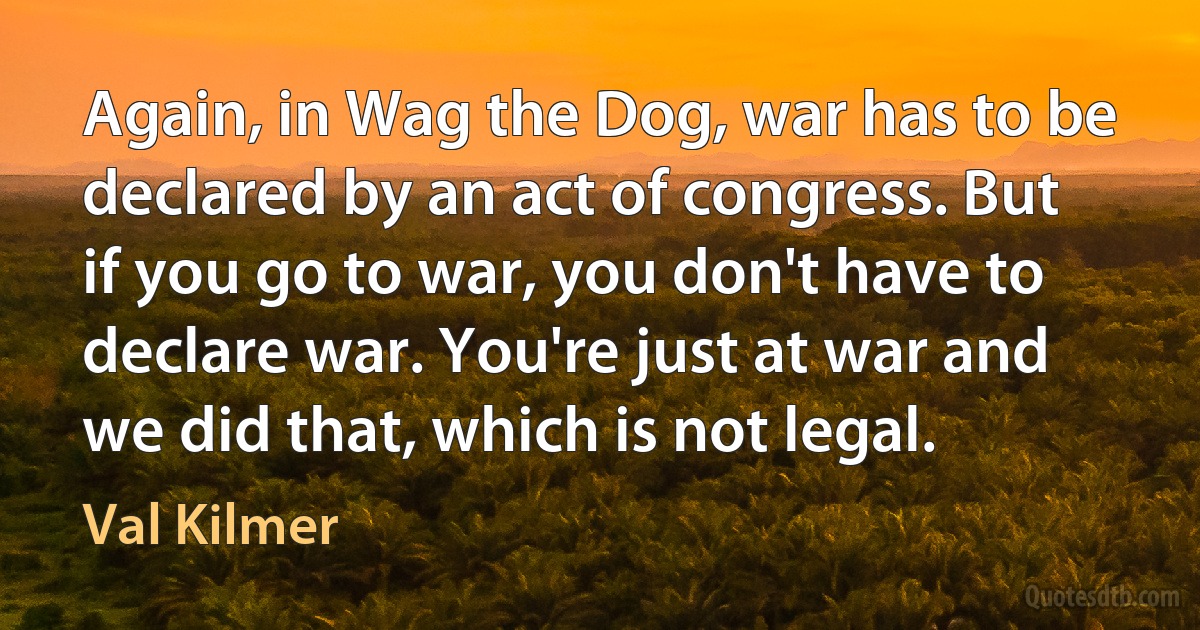 Again, in Wag the Dog, war has to be declared by an act of congress. But if you go to war, you don't have to declare war. You're just at war and we did that, which is not legal. (Val Kilmer)