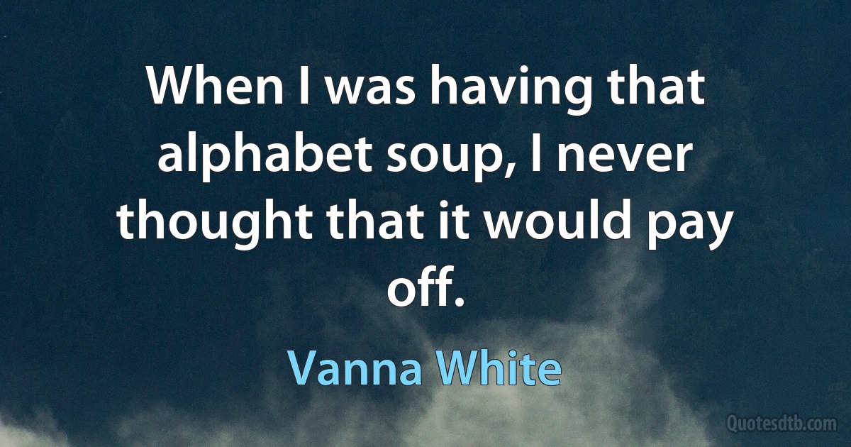 When I was having that alphabet soup, I never thought that it would pay off. (Vanna White)