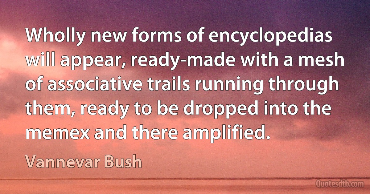 Wholly new forms of encyclopedias will appear, ready-made with a mesh of associative trails running through them, ready to be dropped into the memex and there amplified. (Vannevar Bush)