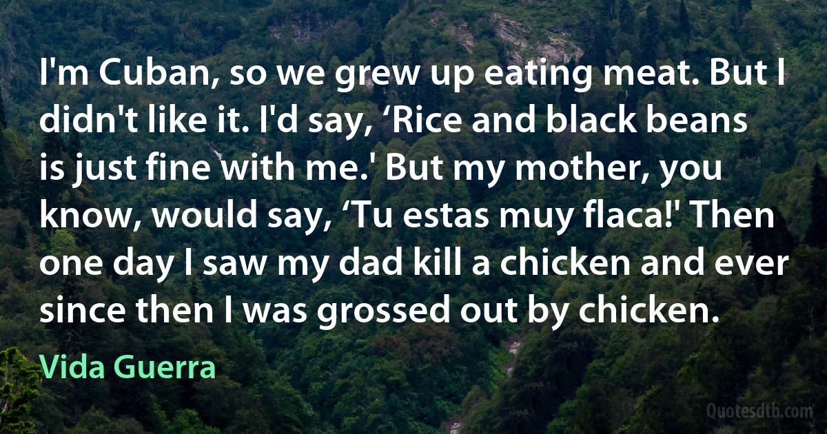 I'm Cuban, so we grew up eating meat. But I didn't like it. I'd say, ‘Rice and black beans is just fine with me.' But my mother, you know, would say, ‘Tu estas muy flaca!' Then one day I saw my dad kill a chicken and ever since then I was grossed out by chicken. (Vida Guerra)