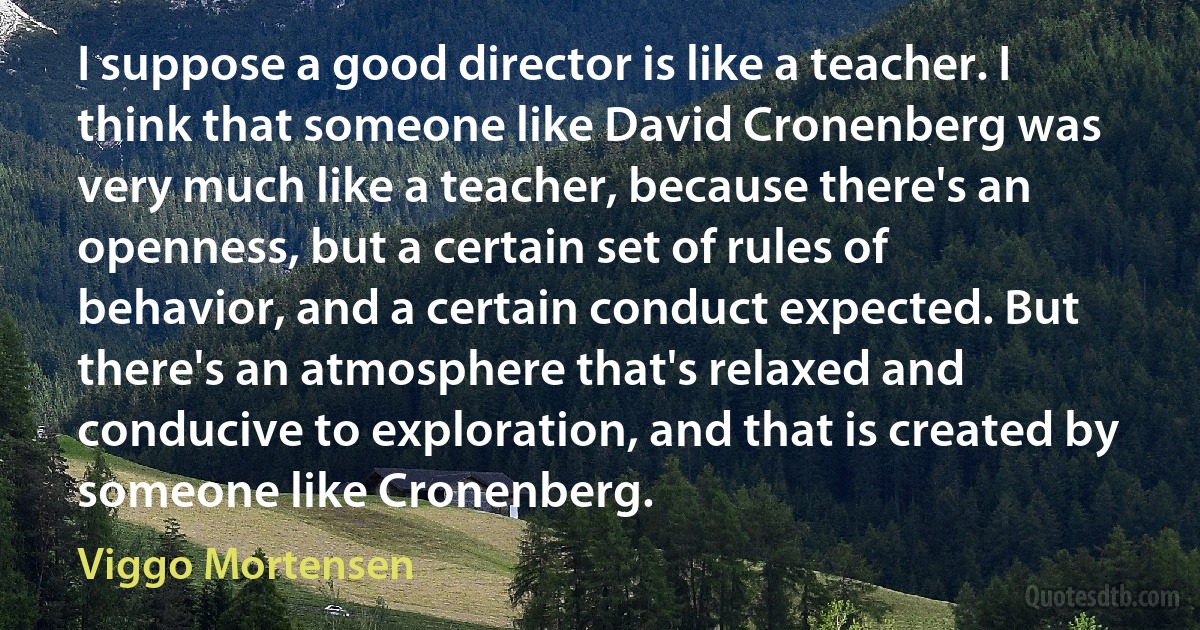 I suppose a good director is like a teacher. I think that someone like David Cronenberg was very much like a teacher, because there's an openness, but a certain set of rules of behavior, and a certain conduct expected. But there's an atmosphere that's relaxed and conducive to exploration, and that is created by someone like Cronenberg. (Viggo Mortensen)