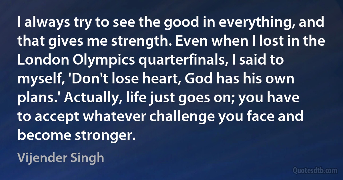 I always try to see the good in everything, and that gives me strength. Even when I lost in the London Olympics quarterfinals, I said to myself, 'Don't lose heart, God has his own plans.' Actually, life just goes on; you have to accept whatever challenge you face and become stronger. (Vijender Singh)