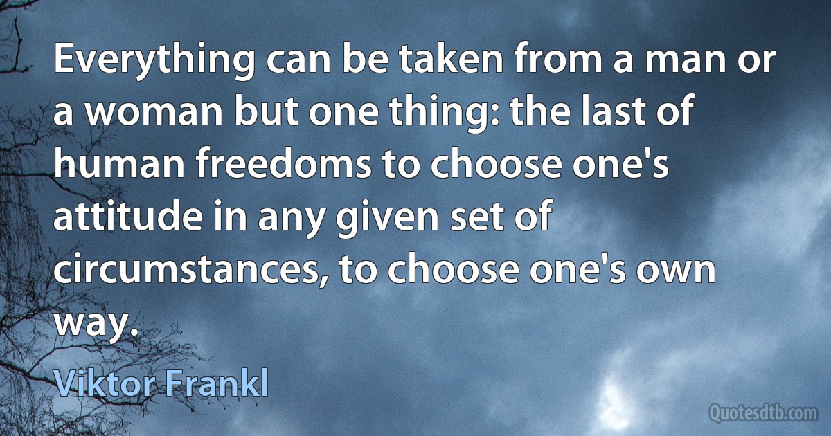 Everything can be taken from a man or a woman but one thing: the last of human freedoms to choose one's attitude in any given set of circumstances, to choose one's own way. (Viktor Frankl)