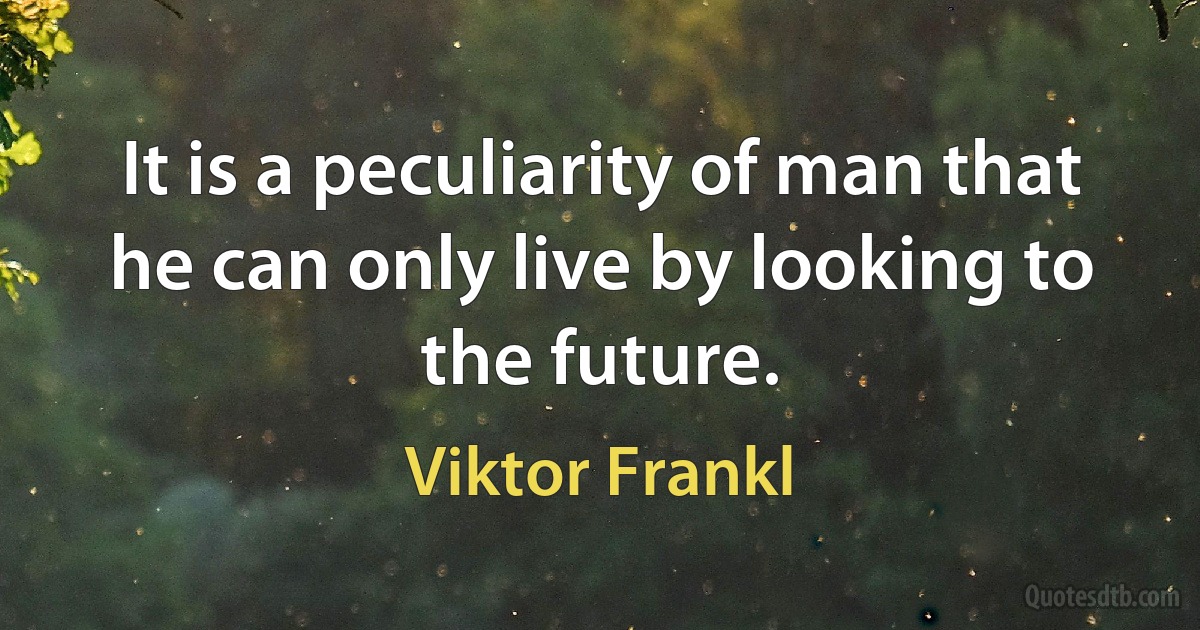 It is a peculiarity of man that he can only live by looking to the future. (Viktor Frankl)