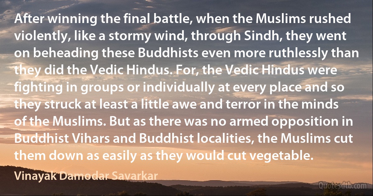 After winning the final battle, when the Muslims rushed violently, like a stormy wind, through Sindh, they went on beheading these Buddhists even more ruthlessly than they did the Vedic Hindus. For, the Vedic Hindus were fighting in groups or individually at every place and so they struck at least a little awe and terror in the minds of the Muslims. But as there was no armed opposition in Buddhist Vihars and Buddhist localities, the Muslims cut them down as easily as they would cut vegetable. (Vinayak Damodar Savarkar)