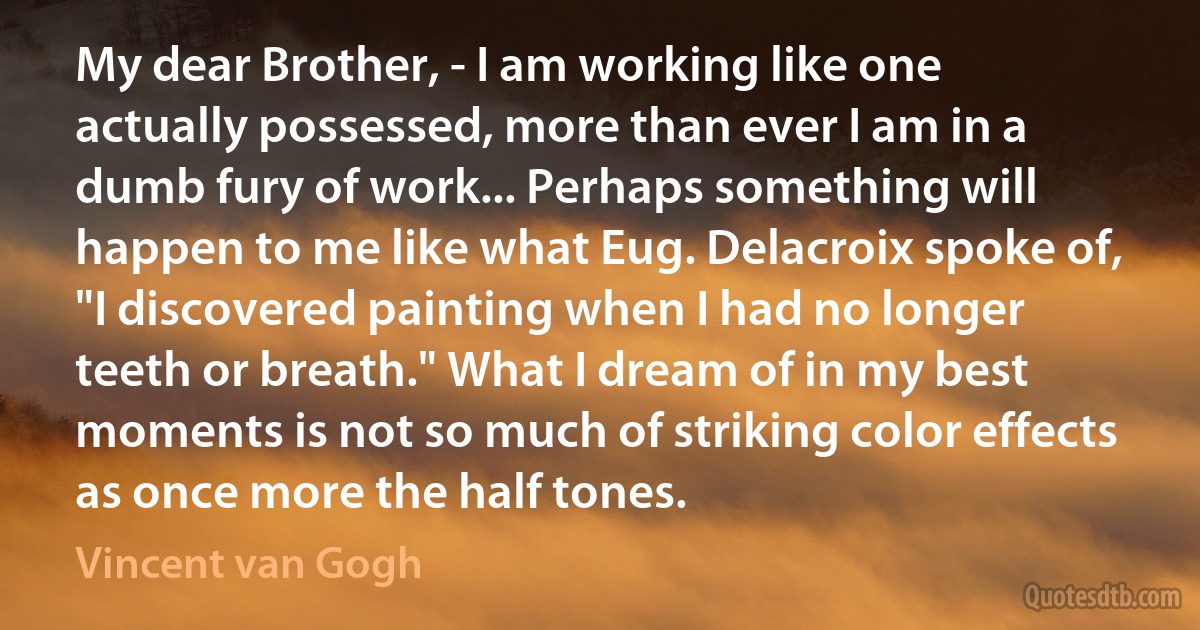 My dear Brother, - I am working like one actually possessed, more than ever I am in a dumb fury of work... Perhaps something will happen to me like what Eug. Delacroix spoke of, "I discovered painting when I had no longer teeth or breath." What I dream of in my best moments is not so much of striking color effects as once more the half tones. (Vincent van Gogh)