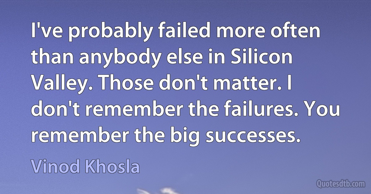 I've probably failed more often than anybody else in Silicon Valley. Those don't matter. I don't remember the failures. You remember the big successes. (Vinod Khosla)