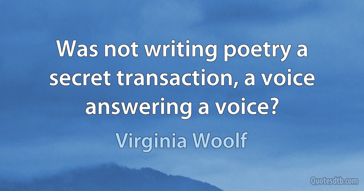 Was not writing poetry a secret transaction, a voice answering a voice? (Virginia Woolf)