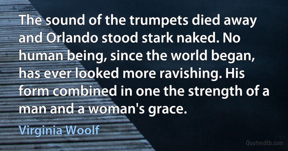 The sound of the trumpets died away and Orlando stood stark naked. No human being, since the world began, has ever looked more ravishing. His form combined in one the strength of a man and a woman's grace. (Virginia Woolf)