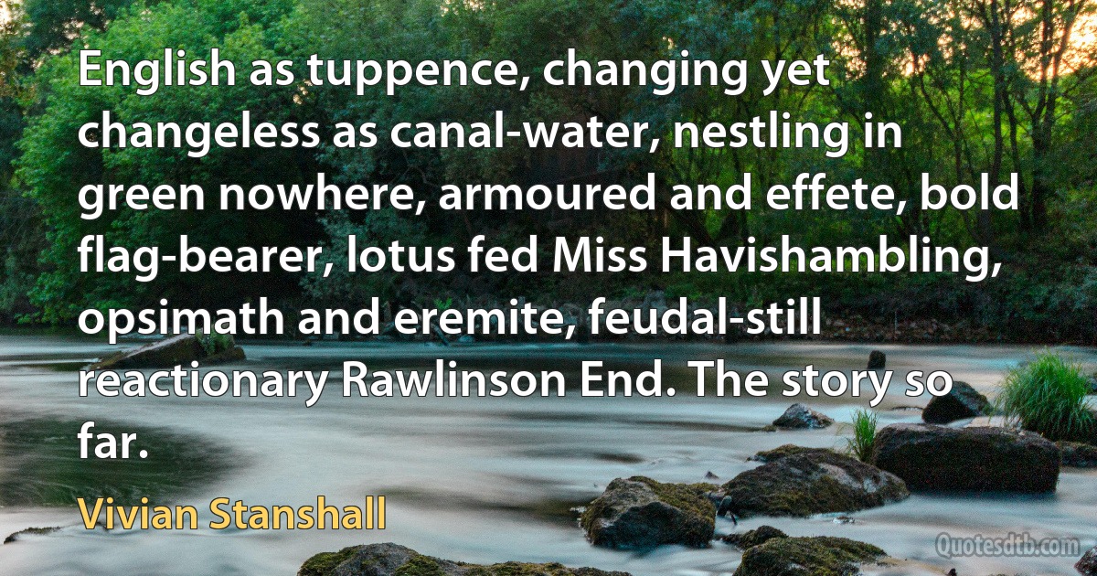 English as tuppence, changing yet changeless as canal-water, nestling in green nowhere, armoured and effete, bold flag-bearer, lotus fed Miss Havishambling, opsimath and eremite, feudal-still reactionary Rawlinson End. The story so far. (Vivian Stanshall)