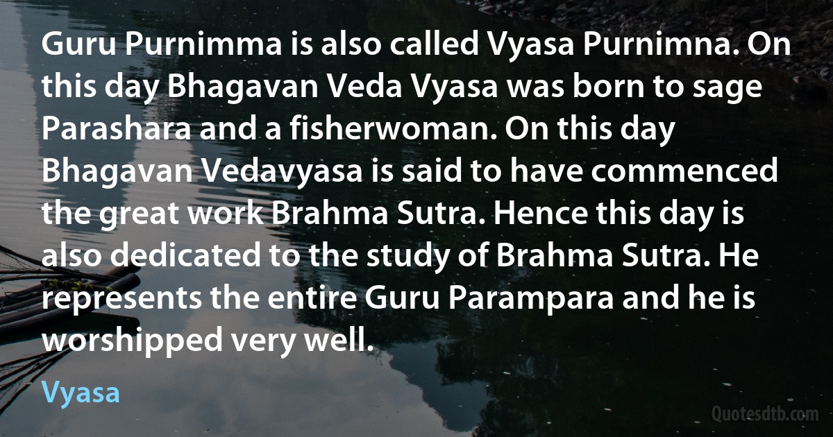 Guru Purnimma is also called Vyasa Purnimna. On this day Bhagavan Veda Vyasa was born to sage Parashara and a fisherwoman. On this day Bhagavan Vedavyasa is said to have commenced the great work Brahma Sutra. Hence this day is also dedicated to the study of Brahma Sutra. He represents the entire Guru Parampara and he is worshipped very well. (Vyasa)